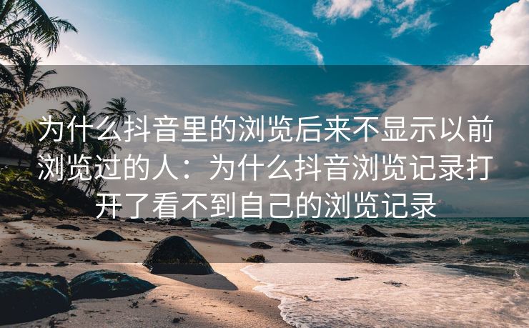 为什么抖音里的浏览后来不显示以前浏览过的人：为什么抖音浏览记录打开了看不到自己的浏览记录