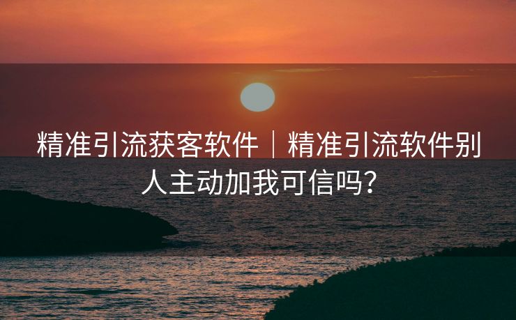 精准引流获客软件｜精准引流软件别人主动加我可信吗？