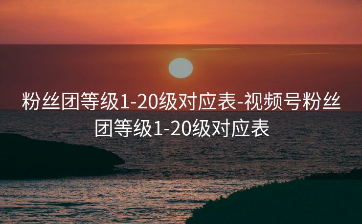 粉丝团等级1-20级对应表-视频号粉丝团等级1-20级对应表