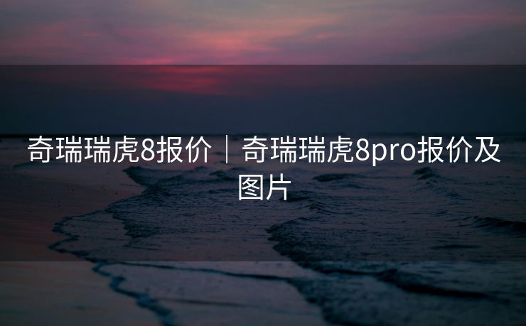 奇瑞瑞虎8报价|奇瑞瑞虎8pro报价及图片