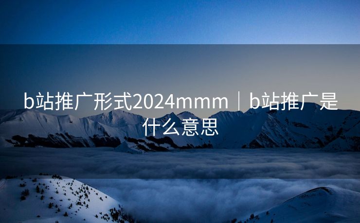 b站推广形式2024mmm｜b站推广是什么意思