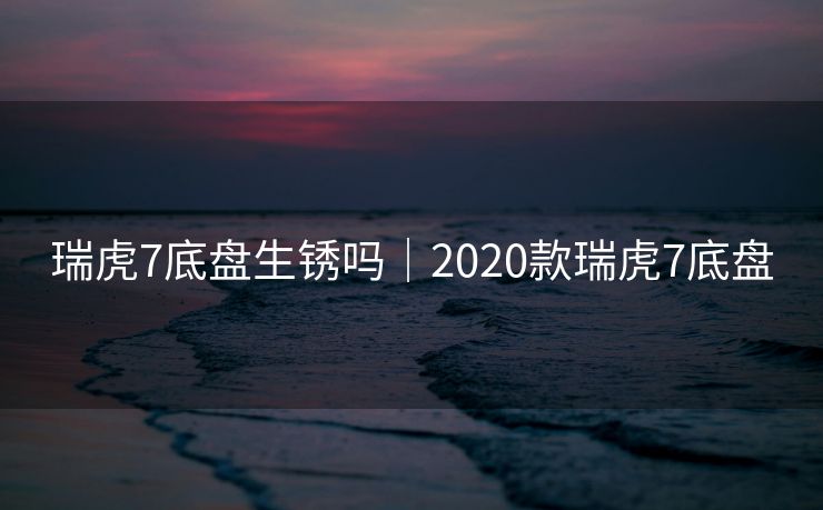 瑞虎7底盘生锈吗｜2020款瑞虎7底盘
