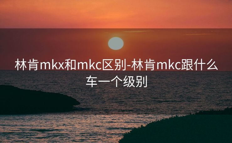 林肯mkx和mkc区别-林肯mkc跟什么车一个级别