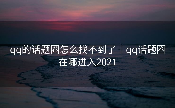 qq的话题圈怎么找不到了｜qq话题圈在哪进入2021