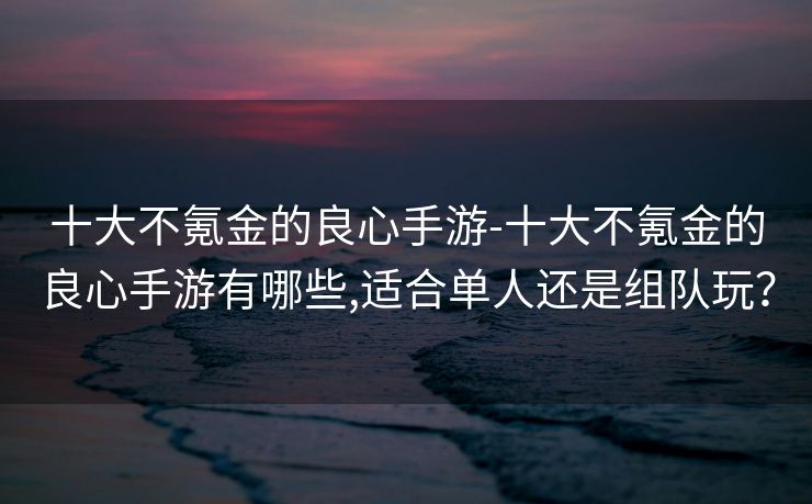 十大不氪金的良心手游-十大不氪金的良心手游有哪些,适合单人还是组队玩?