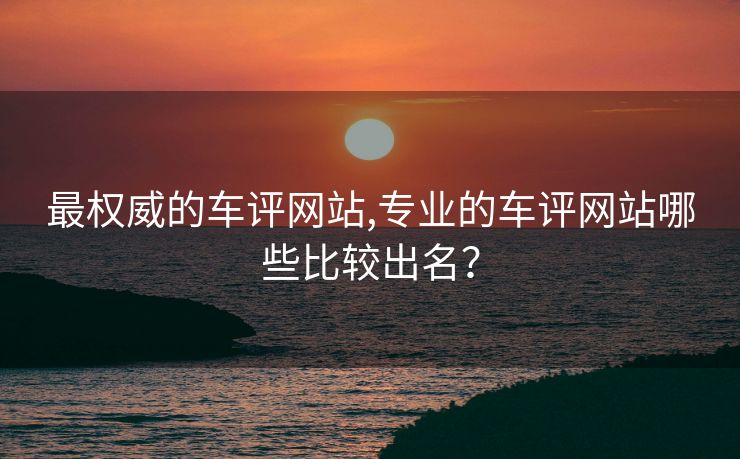 最权威的车评网站,专业的车评网站哪些比较出名？