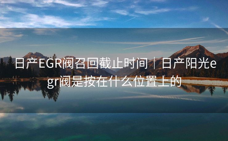 日产EGR阀召回截止时间｜日产阳光egr阀是按在什么位置上的