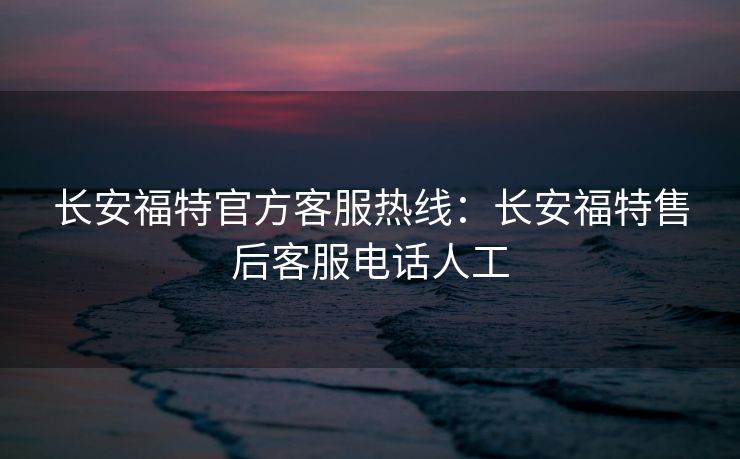长安福特官方客服热线：长安福特售后客服电话人工