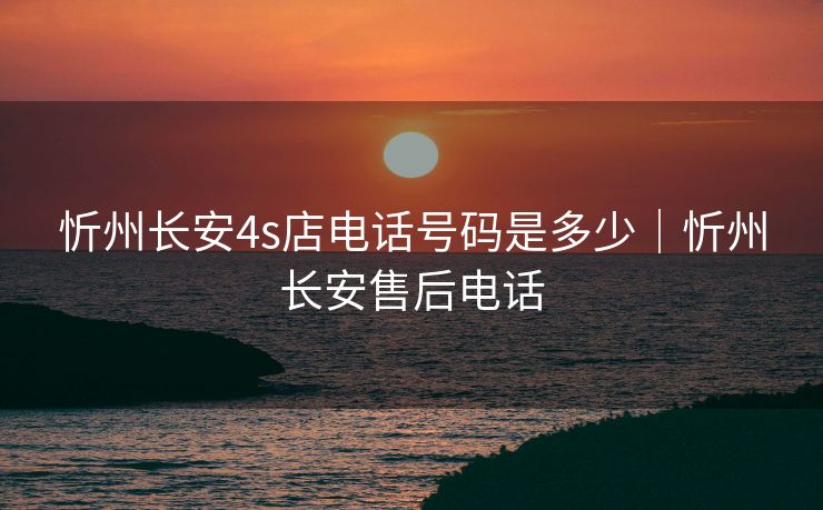 忻州长安4s店电话号码是多少｜忻州长安售后电话