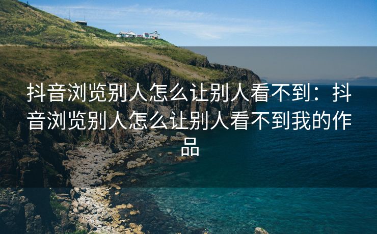 抖音浏览别人怎么让别人看不到：抖音浏览别人怎么让别人看不到我的作品