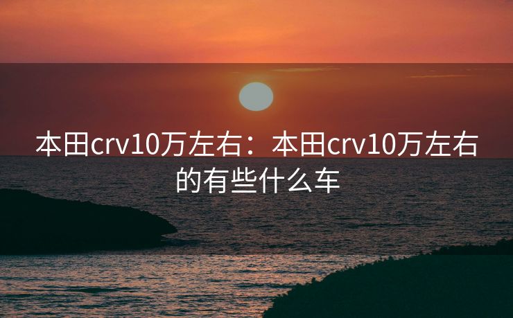 本田crv10万左右：本田crv10万左右的有些什么车