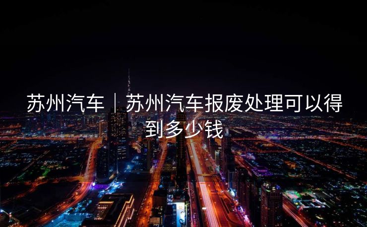 苏州汽车|苏州汽车报废处理可以得到多少钱