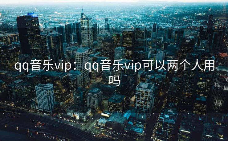 qq音乐vip：qq音乐vip可以两个人用吗