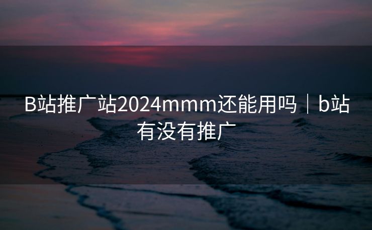 B站推广站2024mmm还能用吗｜b站有没有推广