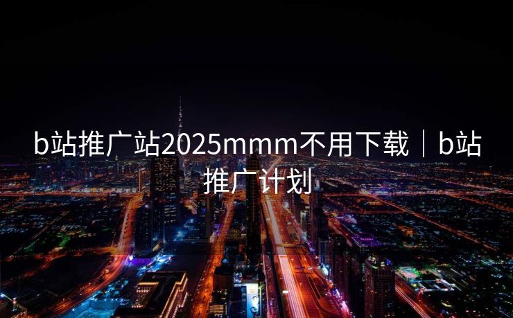 b站推广站2025mmm不用下载｜b站推广计划
