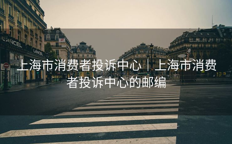 上海市消费者投诉中心｜上海市消费者投诉中心的邮编