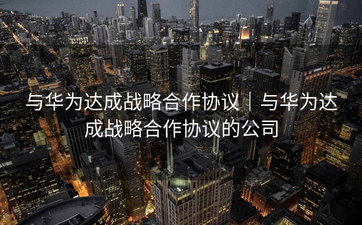 与华为达成战略合作协议｜与华为达成战略合作协议的公司