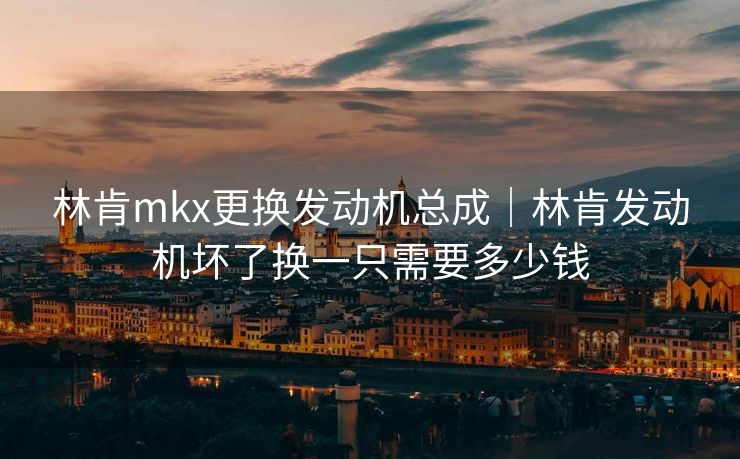 林肯mkx更换发动机总成｜林肯发动机坏了换一只需要多少钱