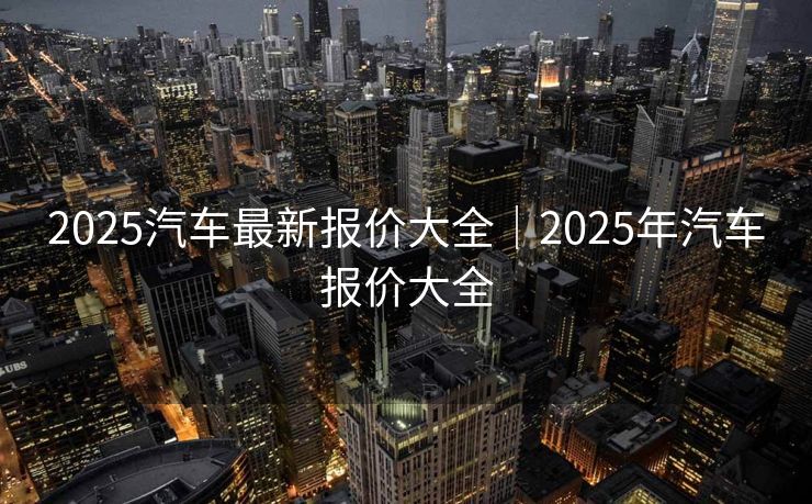 2025汽车最新报价大全|2025年汽车报价大全