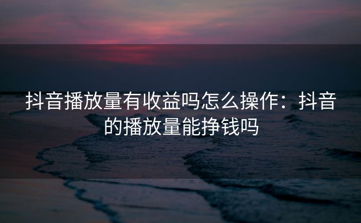 抖音播放量有收益吗怎么操作：抖音的播放量能挣钱吗