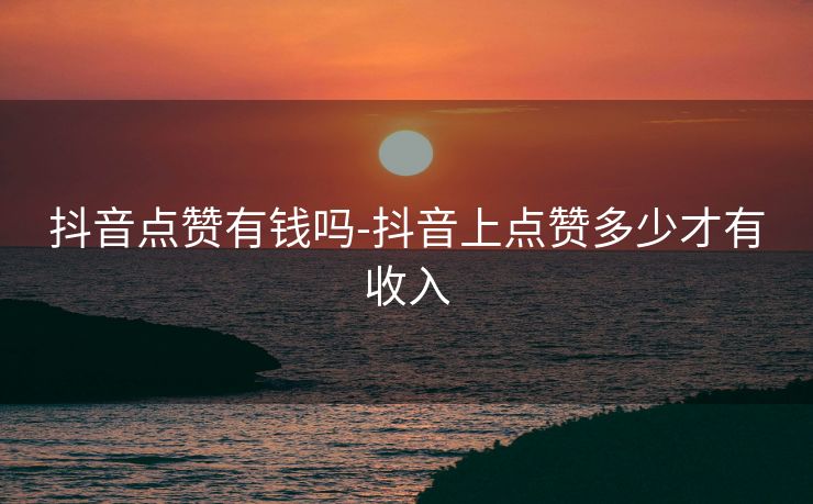 抖音点赞有钱吗-抖音上点赞多少才有收入