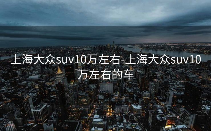 上海大众suv10万左右-上海大众suv10万左右的车