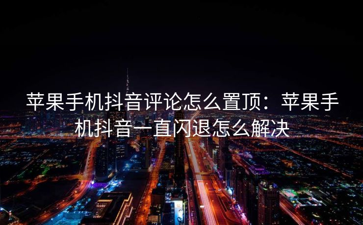 苹果手机抖音评论怎么置顶：苹果手机抖音一直闪退怎么解决
