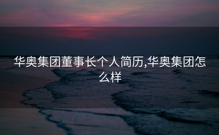 华奥集团董事长个人简历,华奥集团怎么样