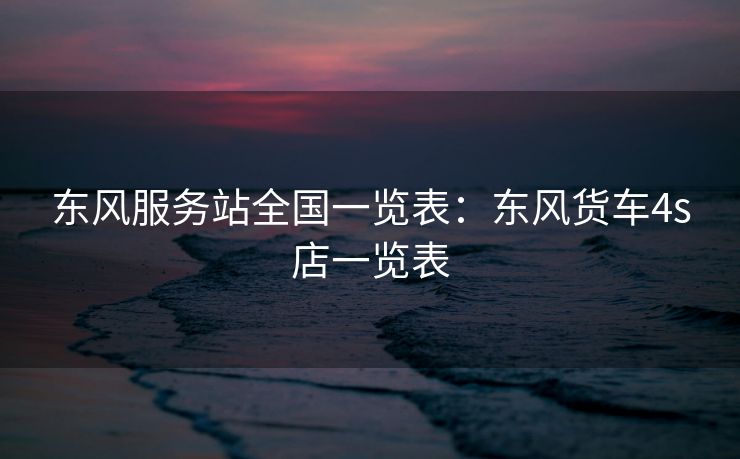 东风服务站全国一览表：东风货车4s店一览表