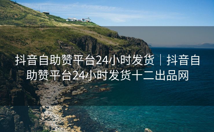 抖音自助赞平台24小时发货｜抖音自助赞平台24小时发货十二出品网