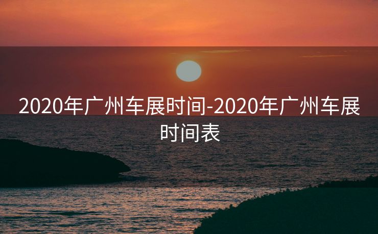 2020年广州车展时间-2020年广州车展时间表