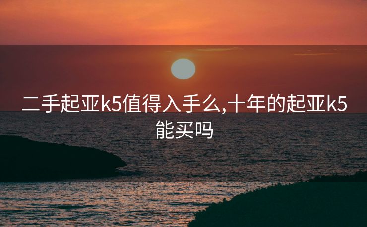 二手起亚k5值得入手么,十年的起亚k5能买吗