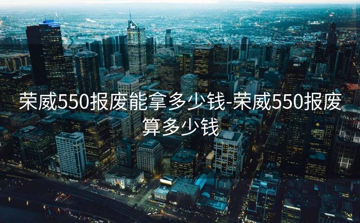 荣威550报废能拿多少钱-荣威550报废算多少钱