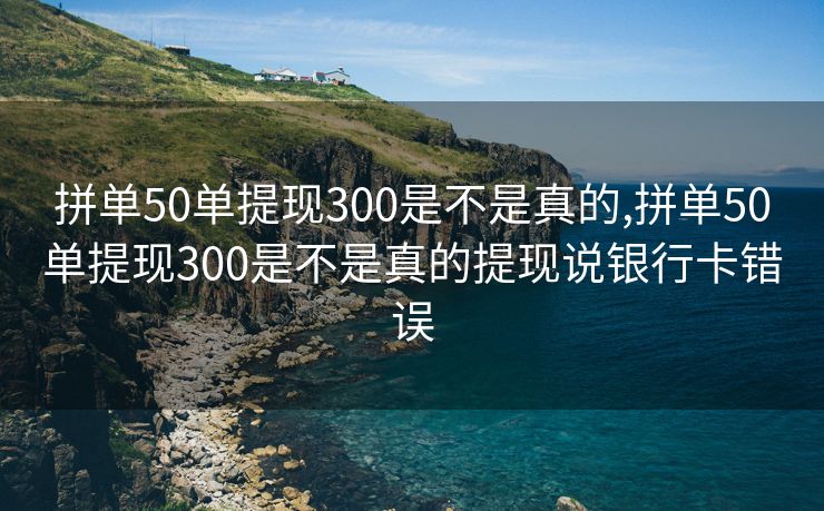 拼单50单提现300是不是真的,拼单50单提现300是不是真的提现说银行卡错误