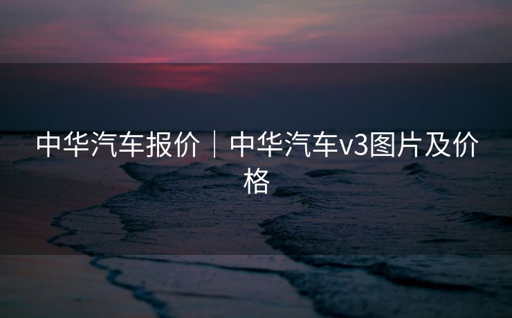 中华汽车报价｜中华汽车v3图片及价格