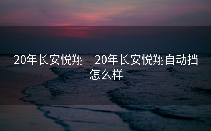 20年长安悦翔｜20年长安悦翔自动挡怎么样