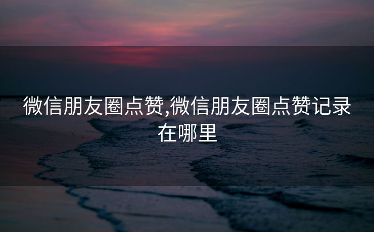 微信朋友圈点赞,微信朋友圈点赞记录在哪里