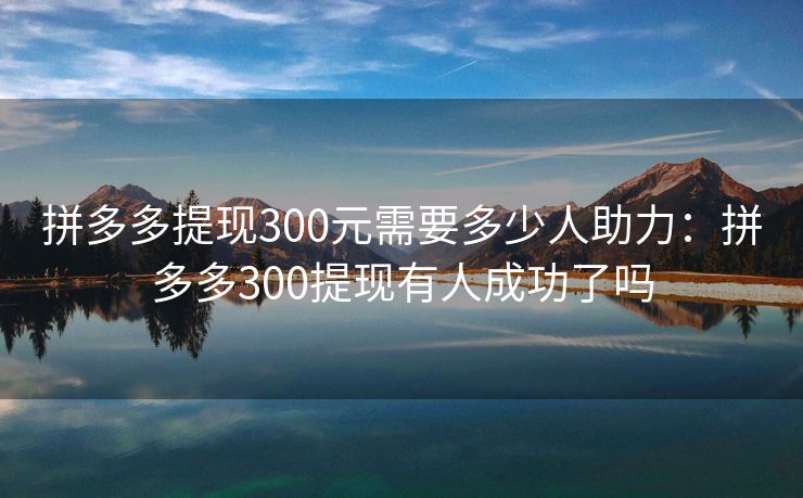 拼多多提现300元需要多少人助力：拼多多300提现有人成功了吗