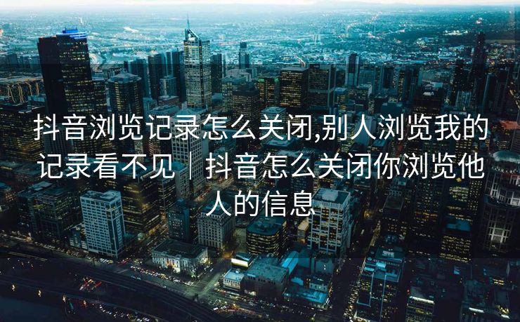 抖音浏览记录怎么关闭,别人浏览我的记录看不见|抖音怎么关闭你浏览他人的信息