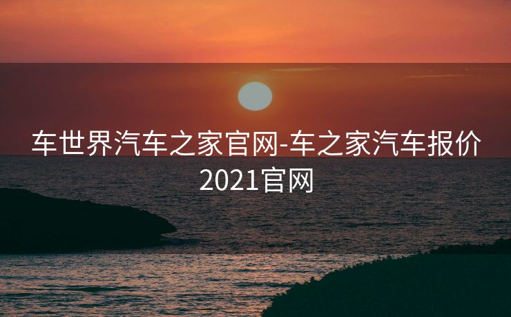 车世界汽车之家官网-车之家汽车报价2021官网