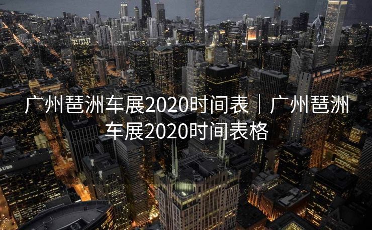 广州琶洲车展2020时间表｜广州琶洲车展2020时间表格