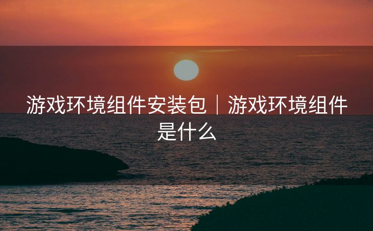 游戏环境组件安装包｜游戏环境组件是什么