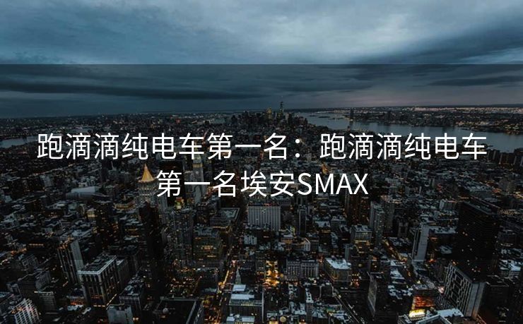 跑滴滴纯电车第一名：跑滴滴纯电车第一名埃安SMAX