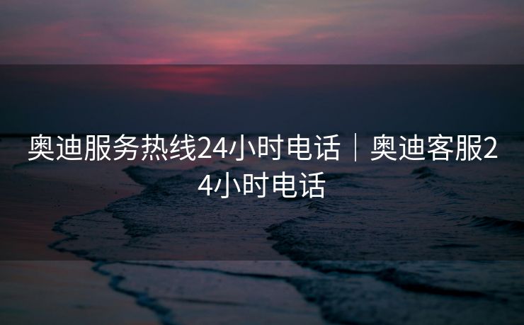 奥迪服务热线24小时电话｜奥迪客服24小时电话