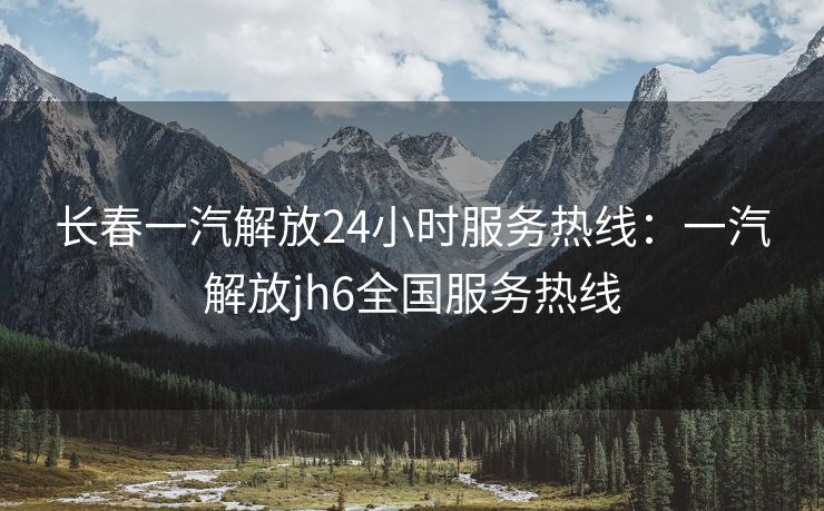 长春一汽解放24小时服务热线：一汽解放jh6全国服务热线