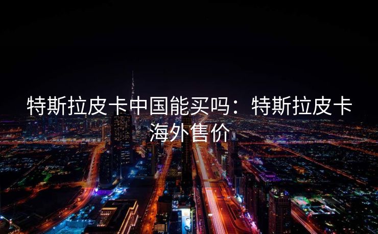 特斯拉皮卡中国能买吗：特斯拉皮卡海外售价