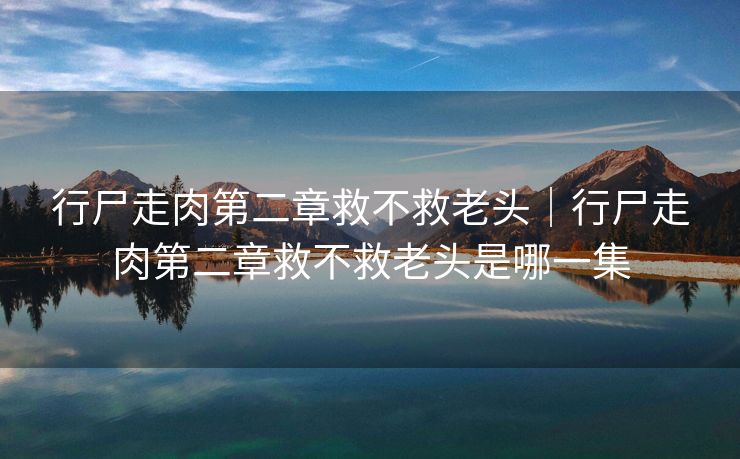 行尸走肉第二章救不救老头｜行尸走肉第二章救不救老头是哪一集