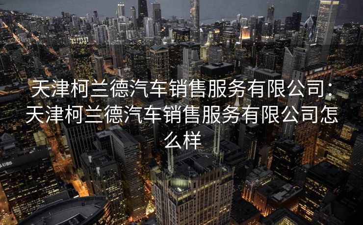 天津柯兰德汽车销售服务有限公司：天津柯兰德汽车销售服务有限公司怎么样