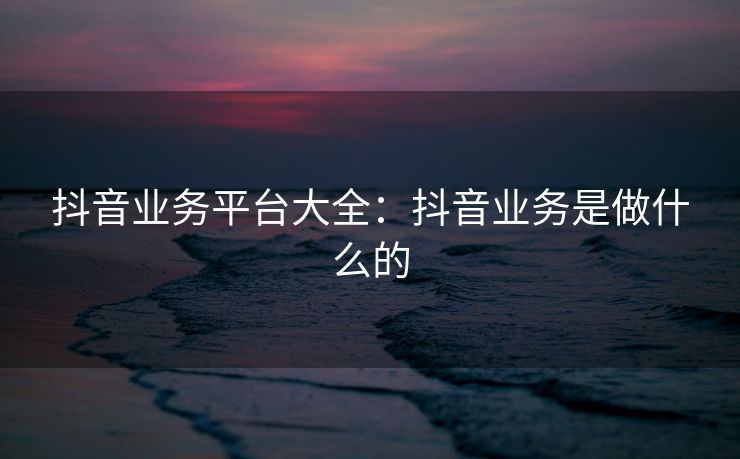 抖音业务平台大全：抖音业务是做什么的