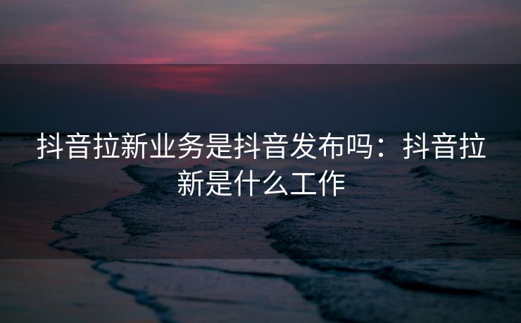 抖音拉新业务是抖音发布吗：抖音拉新是什么工作